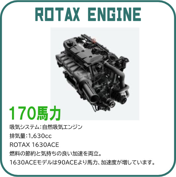 吸気システム：自動吸気エンジン　排気量1630㏄　ROTAX1630ACE 　燃費の節約と気持ちの良い加速を両立。1630ACEモデルは90ACEより馬力、加速度が増しています。